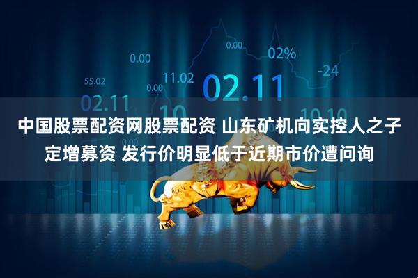 中国股票配资网股票配资 山东矿机向实控人之子定增募资 发行价明显低于近期市价遭问询