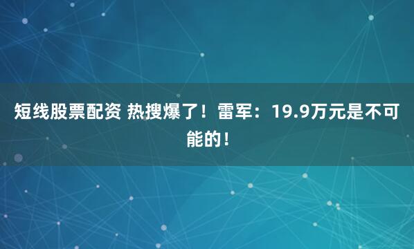 短线股票配资 热搜爆了！雷军：19.9万元是不可能的！