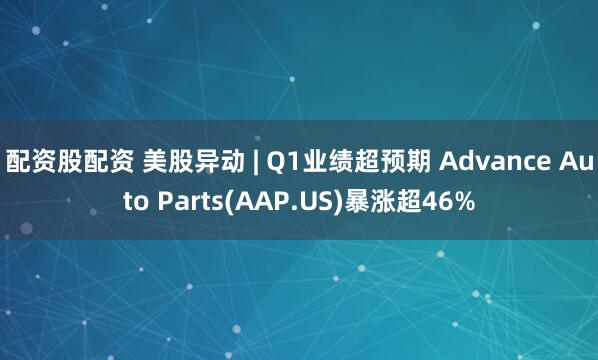 配资股配资 美股异动 | Q1业绩超预期 Advance Auto Parts(AAP.US)暴涨超46%