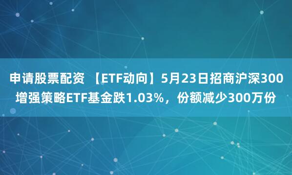 申请股票配资 【ETF动向】5月23日招商沪深300增强策略ETF基金跌1.03%，份额减少300万份