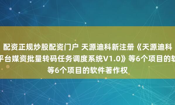 配资正规炒股配资门户 天源迪科新注册《天源迪科企视秀跨平台媒资批量转码任务调度系统V1.0》等6个项目的软件著作权