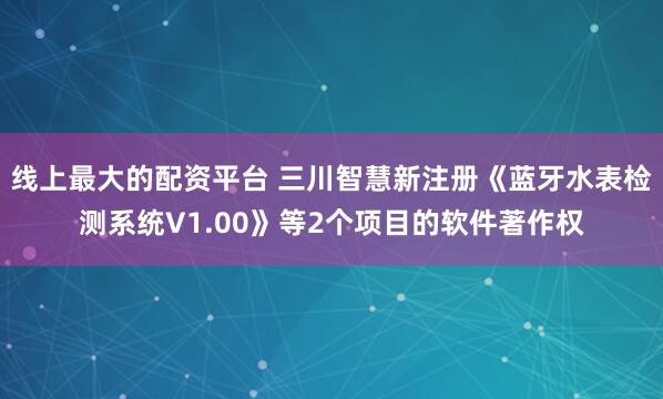 线上最大的配资平台 三川智慧新注册《蓝牙水表检测系统V1.00》等2个项目的软件著作权