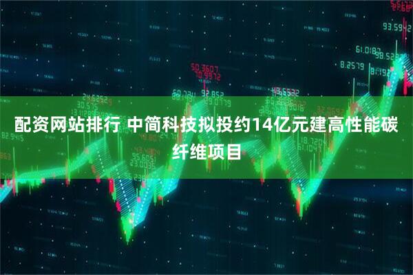 配资网站排行 中简科技拟投约14亿元建高性能碳纤维项目