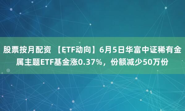 股票按月配资 【ETF动向】6月5日华富中证稀有金属主题ETF基金涨0.37%，份额减少50万份