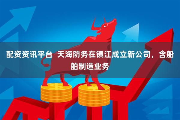 配资资讯平台  天海防务在镇江成立新公司，含船舶制造业务