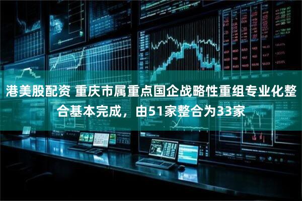港美股配资 重庆市属重点国企战略性重组专业化整合基本完成，由51家整合为33家