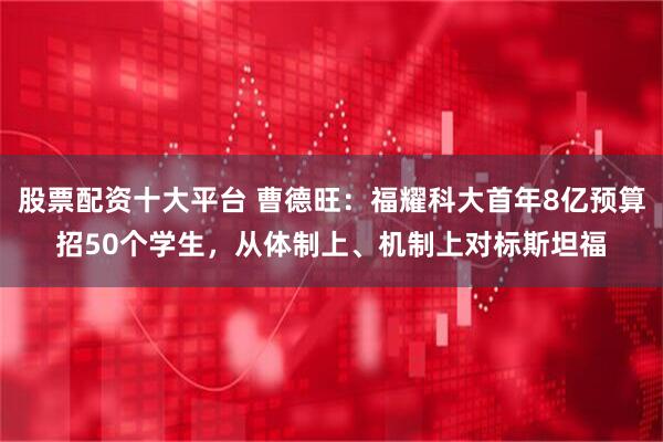 股票配资十大平台 曹德旺：福耀科大首年8亿预算招50个学生，从体制上、机制上对标斯坦福