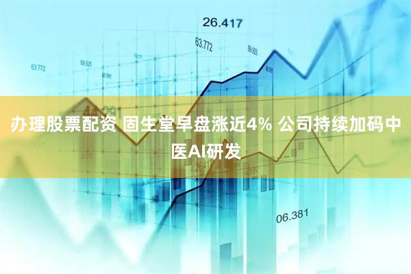 办理股票配资 固生堂早盘涨近4% 公司持续加码中医AI研发