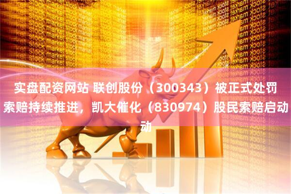 实盘配资网站 联创股份（300343）被正式处罚索赔持续推进，凯大催化（830974）股民索赔启动