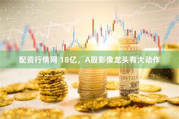 配资行情网 18亿，A股影像龙头有大动作