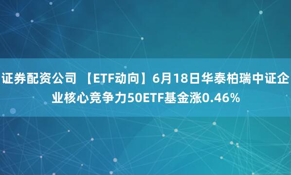 证券配资公司 【ETF动向】6月18日华泰柏瑞中证企业核心竞争力50ETF基金涨0.46%
