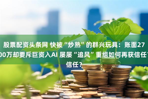 股票配资头条网 快被“炒熟”的群兴玩具：账面2700万却要斥巨资入AI 屡屡“追风”重组如何再获信任？