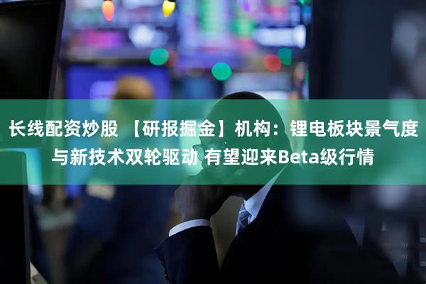 长线配资炒股 【研报掘金】机构：锂电板块景气度与新技术双轮驱动 有望迎来Beta级行情