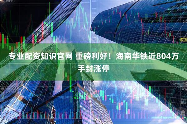 专业配资知识官网 重磅利好！海南华铁近804万手封涨停