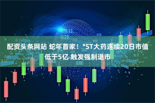 配资头条网站 蛇年首家！*ST大药连续20日市值低于5亿 触发强制退市