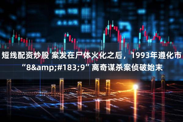 短线配资炒股 案发在尸体火化之后，1993年遵化市“8&#183;9”离奇谋杀案侦破始末