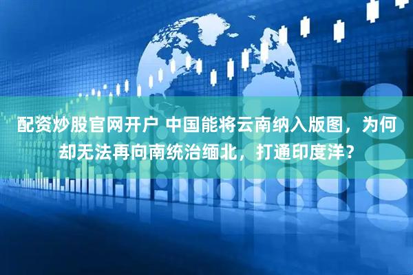 配资炒股官网开户 中国能将云南纳入版图，为何却无法再向南统治缅北，打通印度洋？