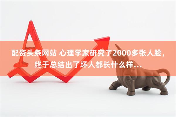 配资头条网站 心理学家研究了2000多张人脸，终于总结出了坏人都长什么样…