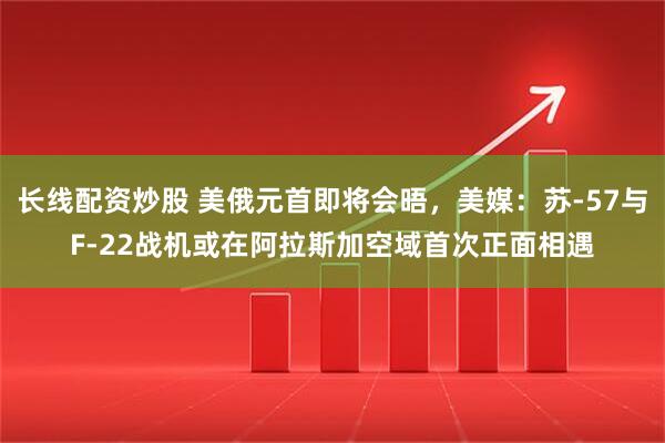 长线配资炒股 美俄元首即将会晤，美媒：苏-57与F-22战机或在阿拉斯加空域首次正面相遇